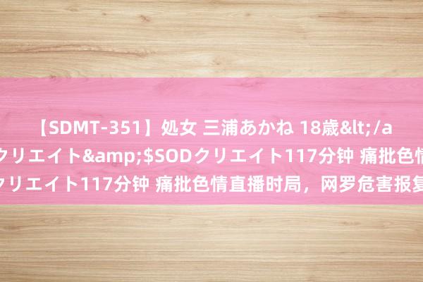 【SDMT-351】処女 三浦あかね 18歳</a>2011-02-05SODクリエイト&$SODクリエイト117分钟 痛批色情直播时局，网罗危害报复暴戾！