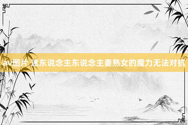 av图片 迷东说念主东说念主妻熟女的魔力无法对抗