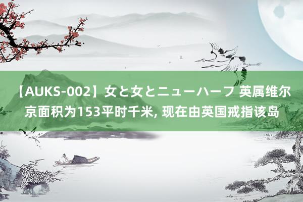 【AUKS-002】女と女とニューハーフ 英属维尔京面积为153平时千米, 现在由英国戒指该岛