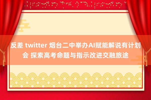 反差 twitter 烟台二中举办AI赋能解说有计划会 探索高考命题与指示改进交融旅途