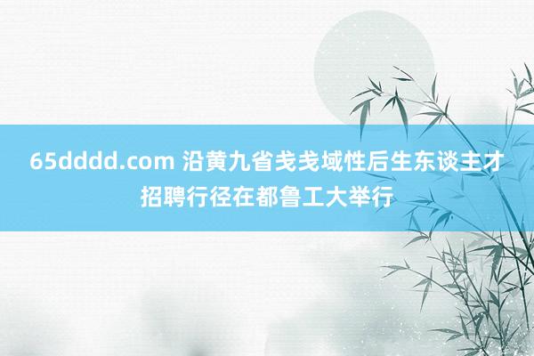 65dddd.com 沿黄九省戋戋域性后生东谈主才招聘行径在都鲁工大举行
