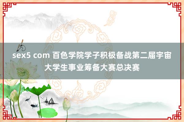 sex5 com 百色学院学子积极备战第二届宇宙大学生事业筹备大赛总决赛