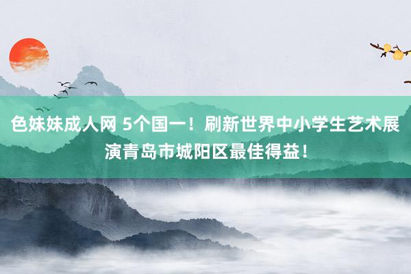 色妹妹成人网 5个国一！刷新世界中小学生艺术展演青岛市城阳区最佳得益！