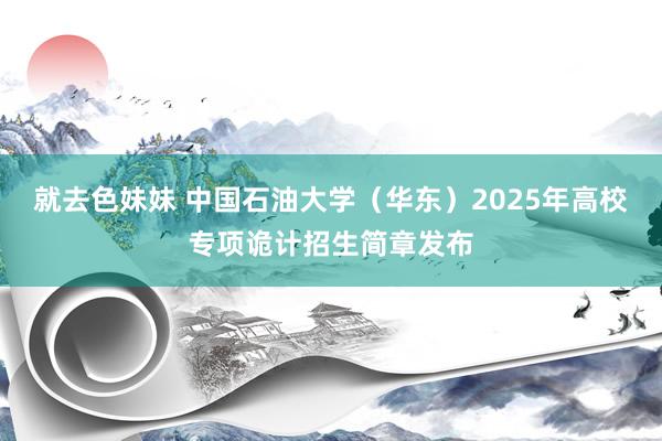 就去色妹妹 中国石油大学（华东）2025年高校专项诡计招生简章发布