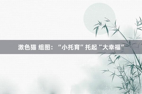 激色猫 组图：“小托育”托起“大幸福”
