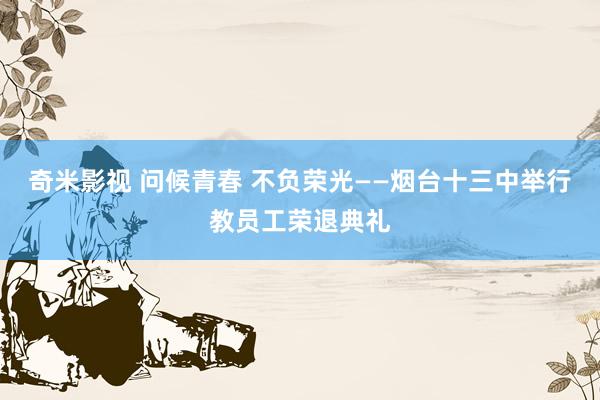 奇米影视 问候青春 不负荣光——烟台十三中举行教员工荣退典礼