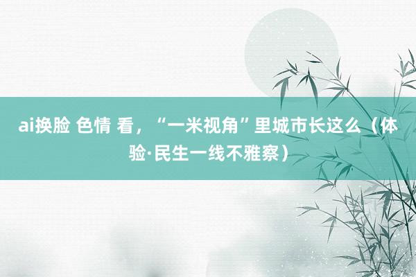 ai换脸 色情 看，“一米视角”里城市长这么（体验·民生一线不雅察）