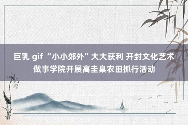 巨乳 gif “小小郊外”大大获利 开封文化艺术做事学院开展高圭臬农田抓行活动