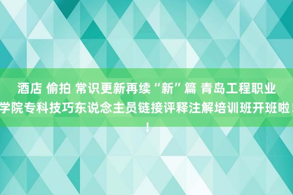 酒店 偷拍 常识更新再续“新”篇 青岛工程职业学院专科技巧东说念主员链接评释注解培训班开班啦！