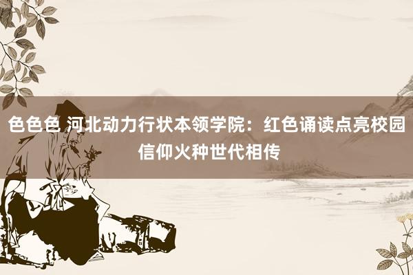 色色色 河北动力行状本领学院：红色诵读点亮校园 信仰火种世代相传
