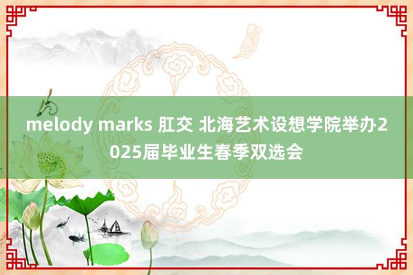 melody marks 肛交 北海艺术设想学院举办2025届毕业生春季双选会