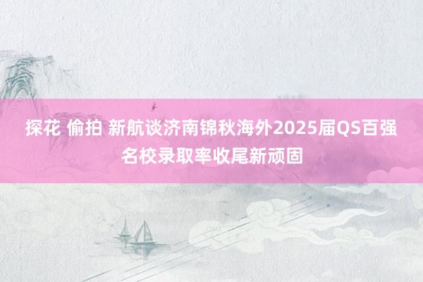 探花 偷拍 新航谈济南锦秋海外2025届QS百强名校录取率收尾新顽固