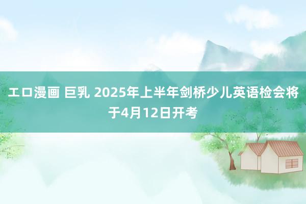 エロ漫画 巨乳 2025年上半年剑桥少儿英语检会将于4月12日开考
