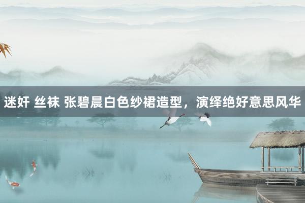 迷奸 丝袜 张碧晨白色纱裙造型，演绎绝好意思风华
