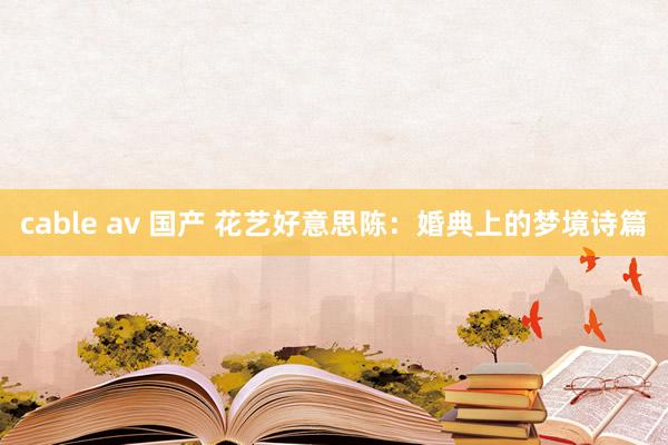cable av 国产 花艺好意思陈：婚典上的梦境诗篇