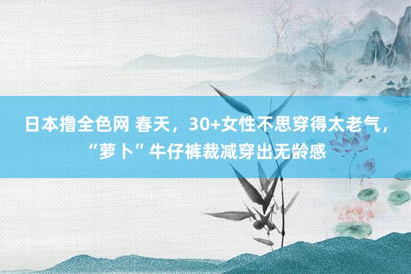 日本撸全色网 春天，30+女性不思穿得太老气，“萝卜”牛仔裤裁减穿出无龄感