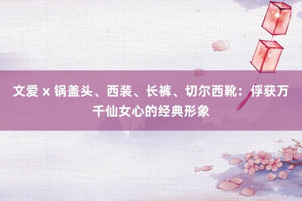 文爱 x 锅盖头、西装、长裤、切尔西靴：俘获万千仙女心的经典形象