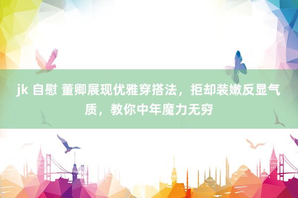 jk 自慰 董卿展现优雅穿搭法，拒却装嫩反显气质，教你中年魔力无穷