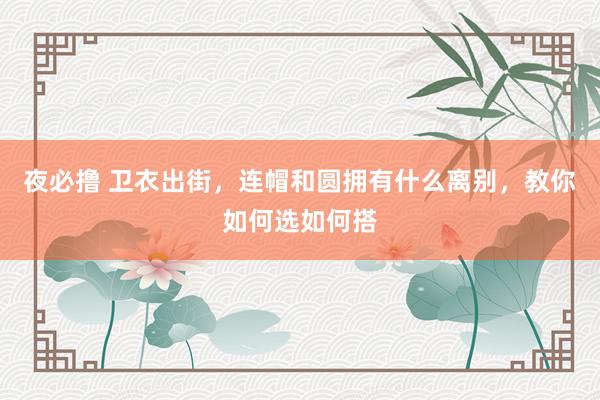夜必撸 卫衣出街，连帽和圆拥有什么离别，教你如何选如何搭