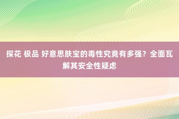 探花 极品 好意思肤宝的毒性究竟有多强？全面瓦解其安全性疑虑