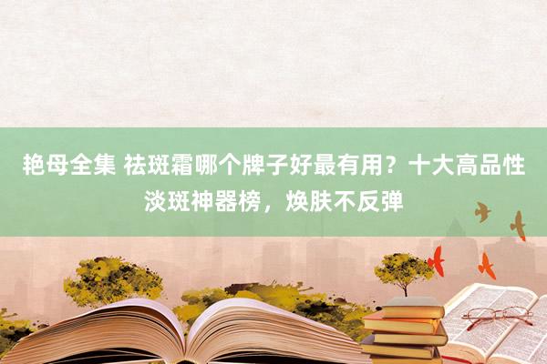 艳母全集 祛斑霜哪个牌子好最有用？十大高品性淡斑神器榜，焕肤不反弹
