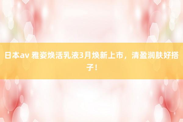 日本av 雅姿焕活乳液3月焕新上市，清盈润肤好搭子！