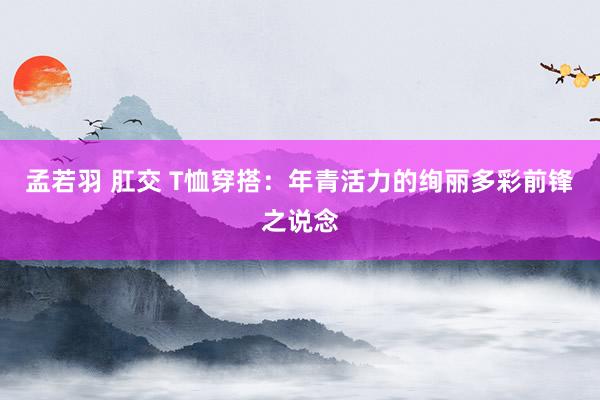 孟若羽 肛交 T恤穿搭：年青活力的绚丽多彩前锋之说念
