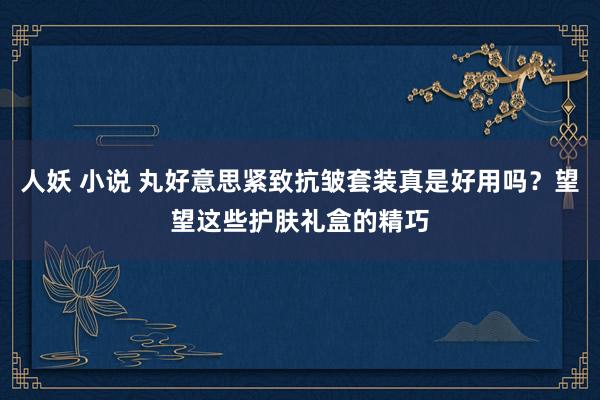 人妖 小说 丸好意思紧致抗皱套装真是好用吗？望望这些护肤礼盒的精巧