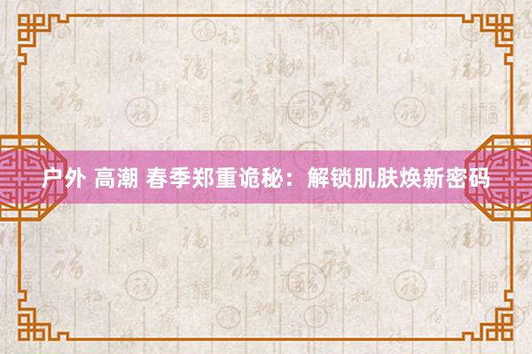 户外 高潮 春季郑重诡秘：解锁肌肤焕新密码