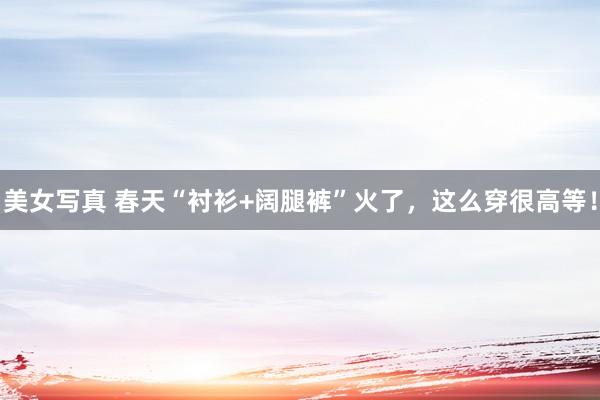 美女写真 春天“衬衫+阔腿裤”火了，这么穿很高等！
