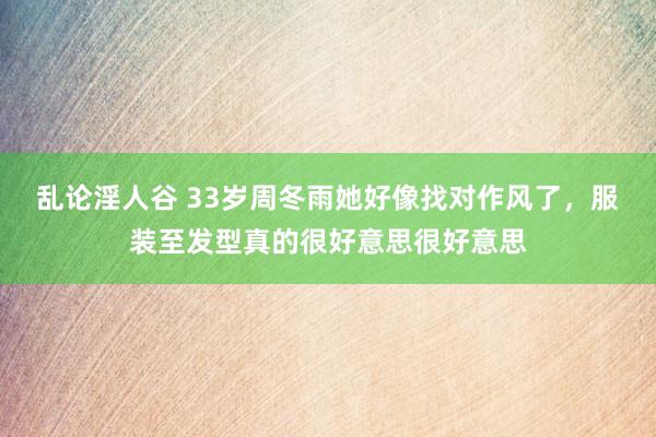 乱论淫人谷 33岁周冬雨她好像找对作风了，服装至发型真的很好意思很好意思