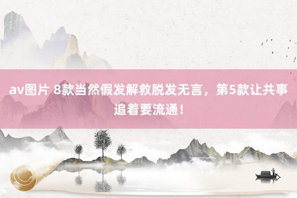 av图片 8款当然假发解救脱发无言，第5款让共事追着要流通！