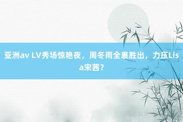 亚洲av LV秀场惊艳夜，周冬雨全裹胜出，力压Lisa宋茜？