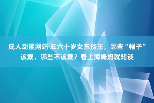 成人动漫网站 五六十岁女东谈主，哪些“帽子”该戴，哪些不该戴？看上海姆妈就知谈