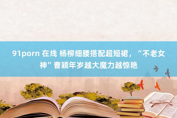 91porn 在线 杨柳细腰搭配超短裙，“不老女神”曹颖年岁越大魔力越惊艳