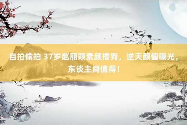 自拍偷拍 37岁赵丽颖素颜撸狗，逆天颜值曝光，东谈主间值得！