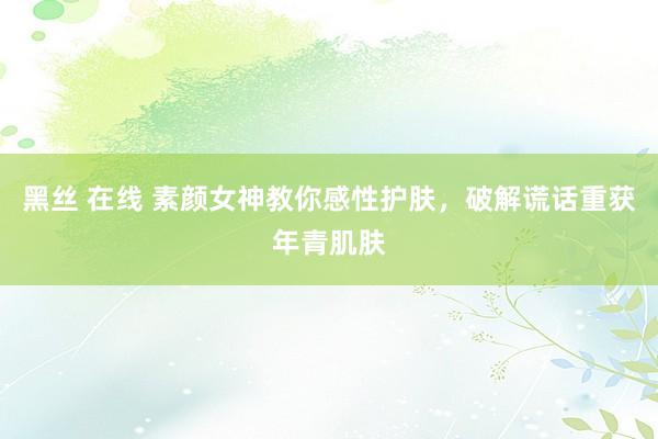 黑丝 在线 素颜女神教你感性护肤，破解谎话重获年青肌肤