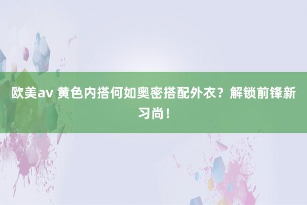 欧美av 黄色内搭何如奥密搭配外衣？解锁前锋新习尚！