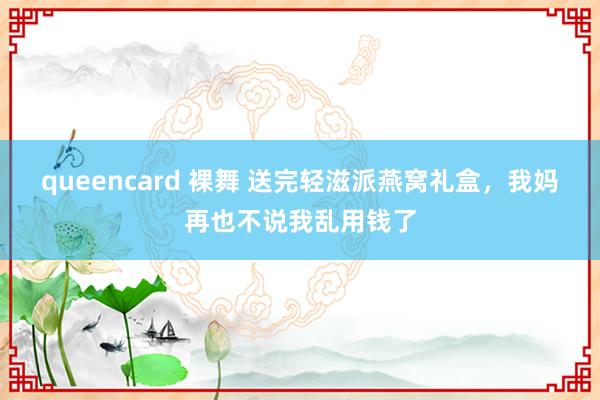 queencard 裸舞 送完轻滋派燕窝礼盒，我妈再也不说我乱用钱了