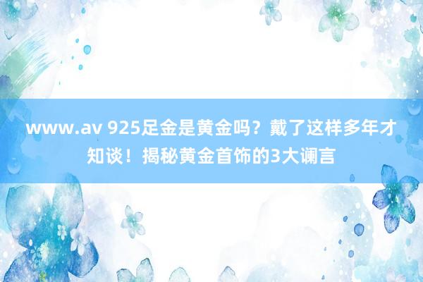 www.av 925足金是黄金吗？戴了这样多年才知谈！揭秘黄金首饰的3大谰言
