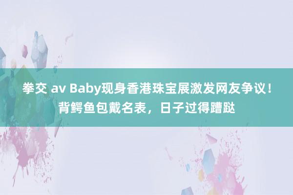 拳交 av Baby现身香港珠宝展激发网友争议！背鳄鱼包戴名表，日子过得蹧跶