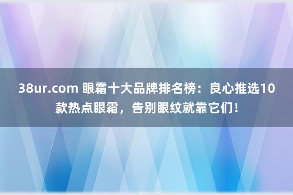 38ur.com 眼霜十大品牌排名榜：良心推选10款热点眼霜，告别眼纹就靠它们！