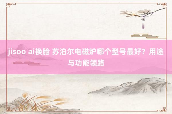 jisoo ai换脸 苏泊尔电磁炉哪个型号最好？用途与功能领路