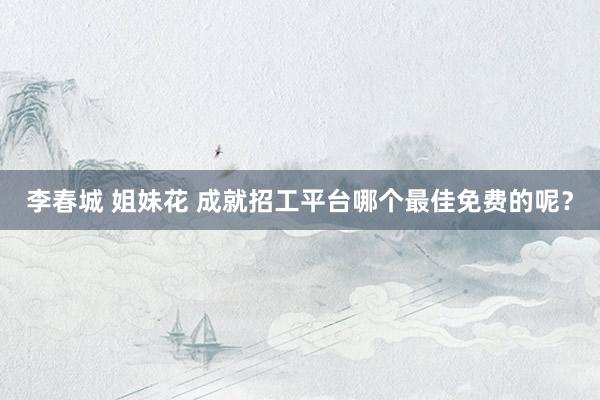 李春城 姐妹花 成就招工平台哪个最佳免费的呢？