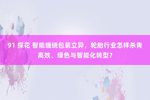 91 探花 智能缠绕包装立异，轮胎行业怎样杀青高效、绿色与智能化转型？