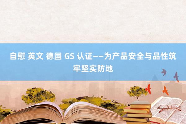 自慰 英文 德国 GS 认证——为产品安全与品性筑牢坚实防地