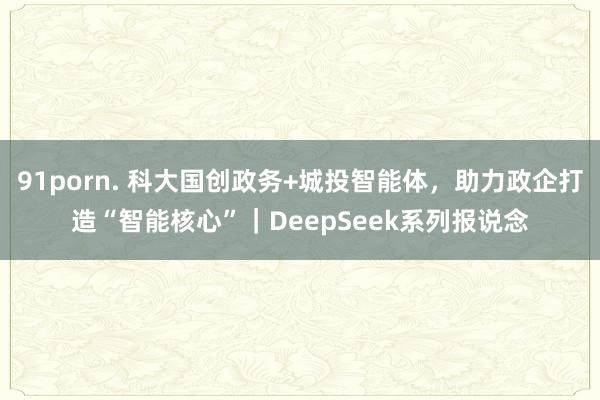 91porn. 科大国创政务+城投智能体，助力政企打造“智能核心”｜DeepSeek系列报说念