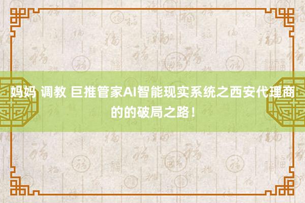 妈妈 调教 巨推管家AI智能现实系统之西安代理商的的破局之路！