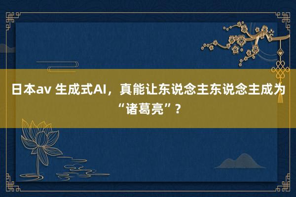 日本av 生成式AI，真能让东说念主东说念主成为“诸葛亮”？