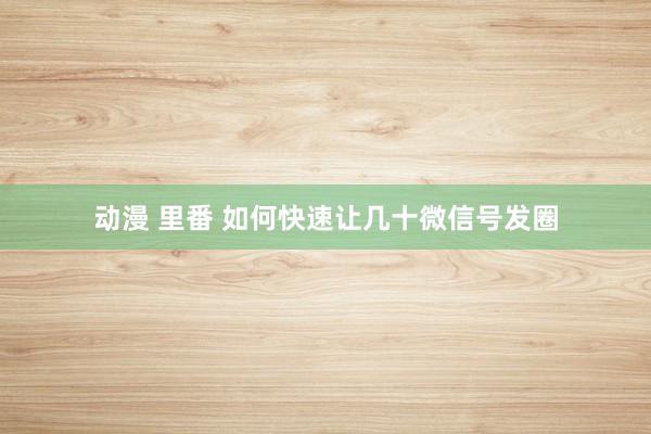 动漫 里番 如何快速让几十微信号发圈
